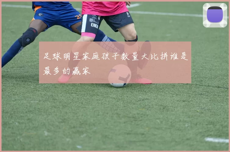 足球明星家庭孩子数量大比拼谁是最多的赢家
