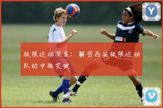 极限运动深度：解密西安极限运动队的中路突破