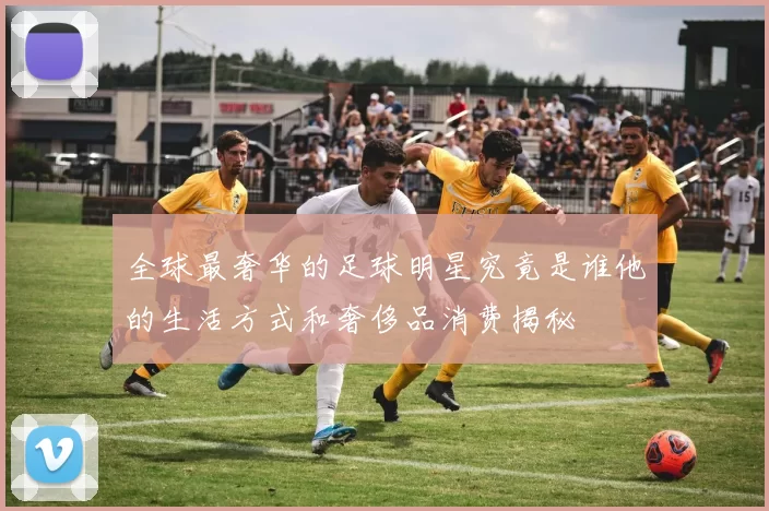 全球最奢华的足球明星究竟是谁他的生活方式和奢侈品消费揭秘