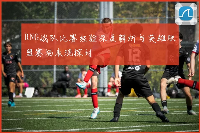 RNG战队比赛经验深度解析与英雄联盟赛场表现探讨