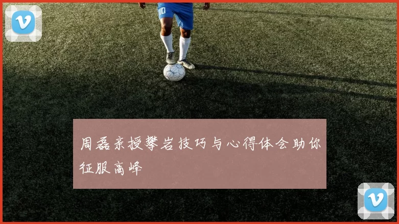 周磊亲授攀岩技巧与心得体会助你征服高峰