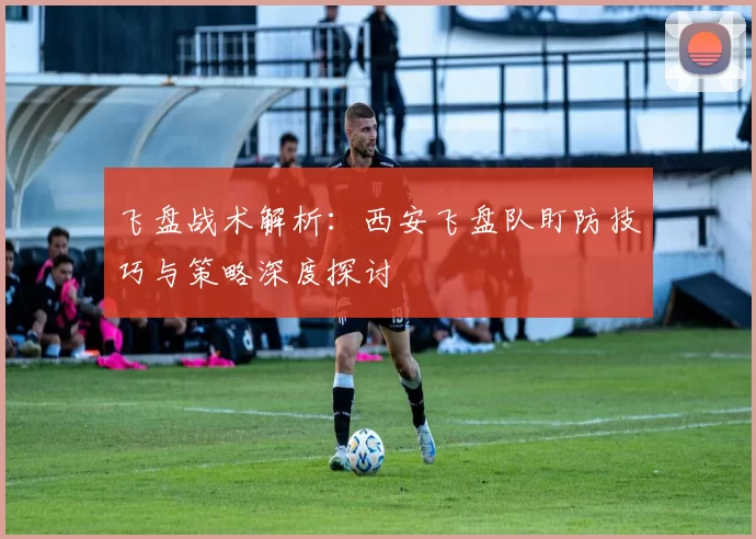 飞盘战术解析：西安飞盘队盯防技巧与策略深度探讨