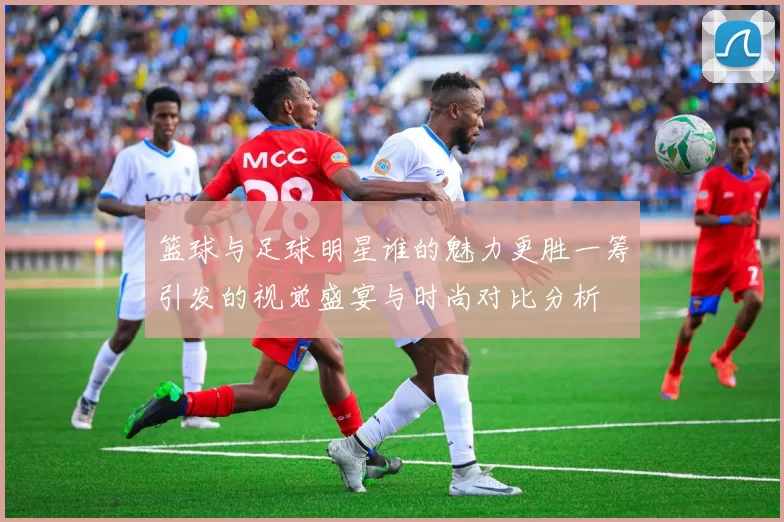 篮球与足球明星谁的魅力更胜一筹引发的视觉盛宴与时尚对比分析