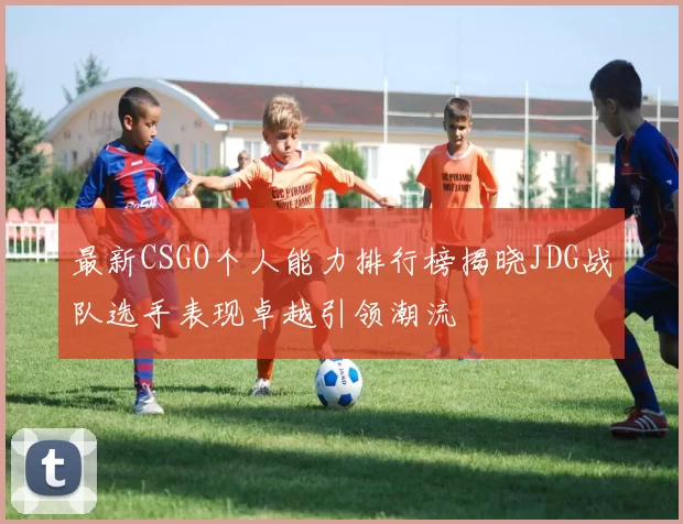 最新CSGO个人能力排行榜揭晓JDG战队选手表现卓越引领潮流