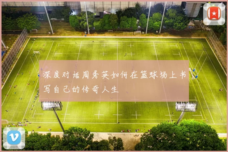 深度对话周秀英如何在篮球场上书写自己的传奇人生