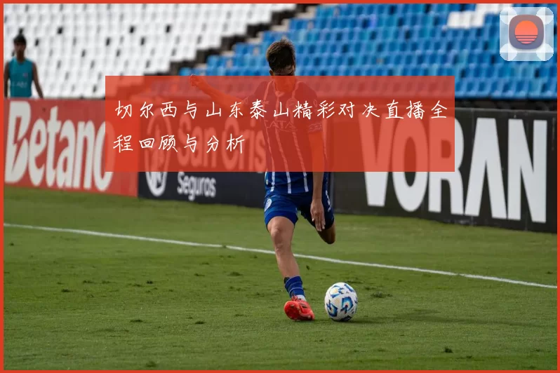 切尔西与山东泰山精彩对决直播全程回顾与分析