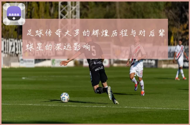 足球传奇大罗的辉煌历程与对后辈球星的深远影响