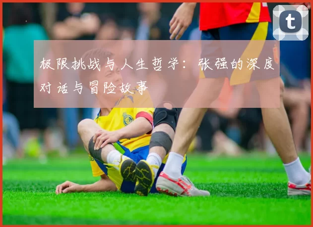 极限挑战与人生哲学：张强的深度对话与冒险故事