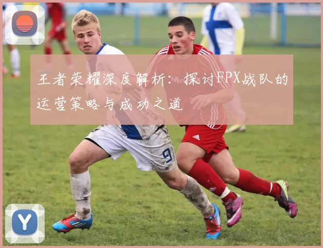 王者荣耀深度解析：探讨FPX战队的运营策略与成功之道