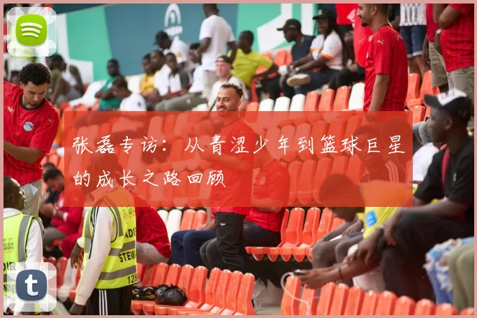 张磊专访：从青涩少年到篮球巨星的成长之路回顾