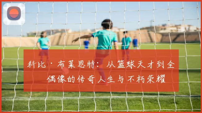 科比·布莱恩特：从篮球天才到全球偶像的传奇人生与不朽荣耀