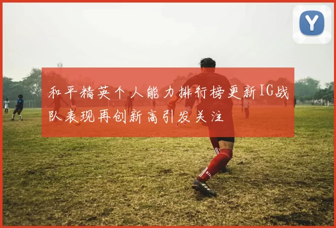和平精英个人能力排行榜更新IG战队表现再创新高引发关注