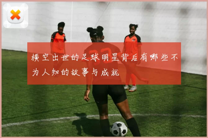 横空出世的足球明星背后有哪些不为人知的故事与成就