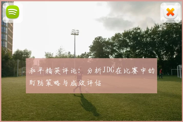 和平精英评论：分析JDG在比赛中的盯防策略与成效评估