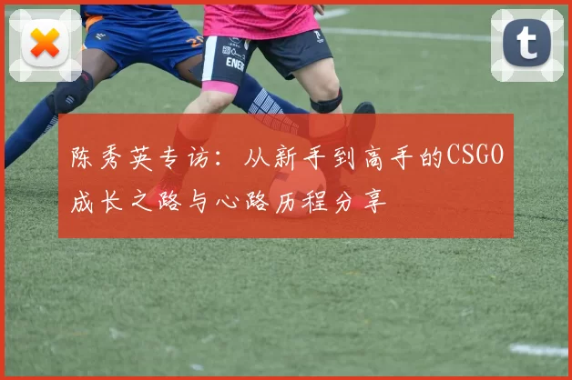 陈秀英专访：从新手到高手的CSGO成长之路与心路历程分享