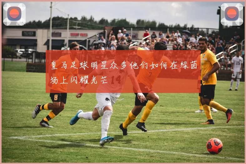 皇马足球明星众多他们如何在绿茵场上闪耀光芒