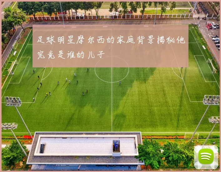 足球明星摩尔西的家庭背景揭秘他究竟是谁的儿子