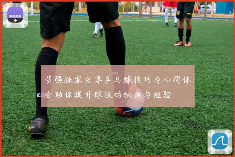 黄强独家分享乒乓球技巧与心得体会助你提升球技的秘诀与经验