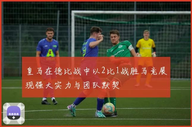 皇马在德比战中以2比1战胜马竞展现强大实力与团队默契