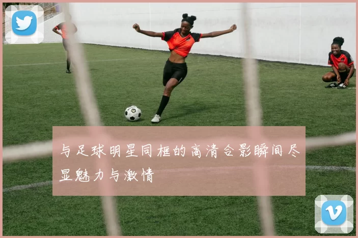 与足球明星同框的高清合影瞬间尽显魅力与激情