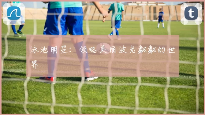 泳池明星：领略美丽波光粼粼的世界