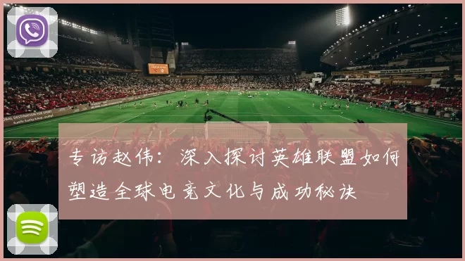 专访赵伟：深入探讨英雄联盟如何塑造全球电竞文化与成功秘诀