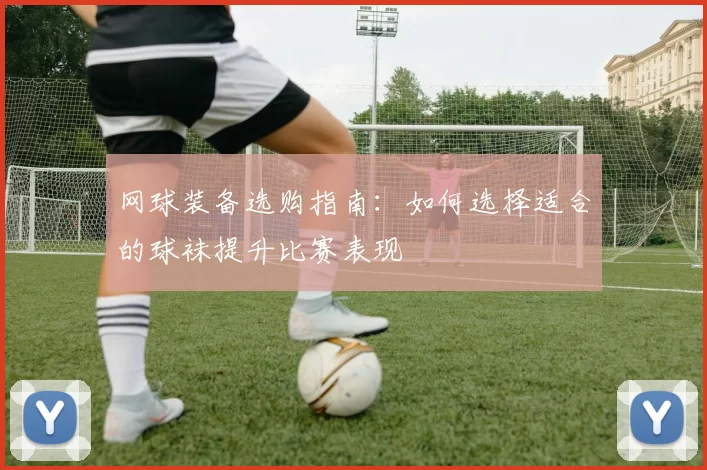 网球装备选购指南：如何选择适合的球袜提升比赛表现