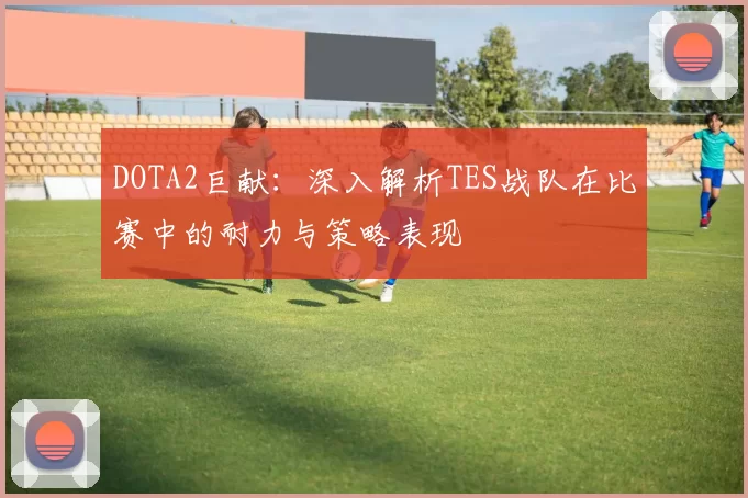 DOTA2巨献：深入解析TES战队在比赛中的耐力与策略表现