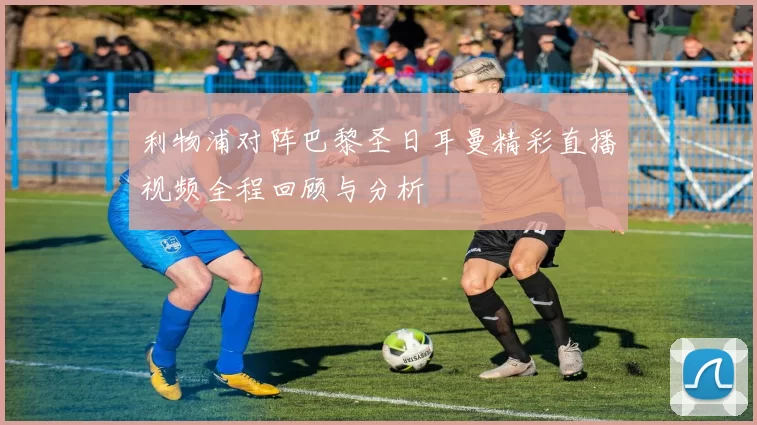 利物浦对阵巴黎圣日耳曼精彩直播视频全程回顾与分析
