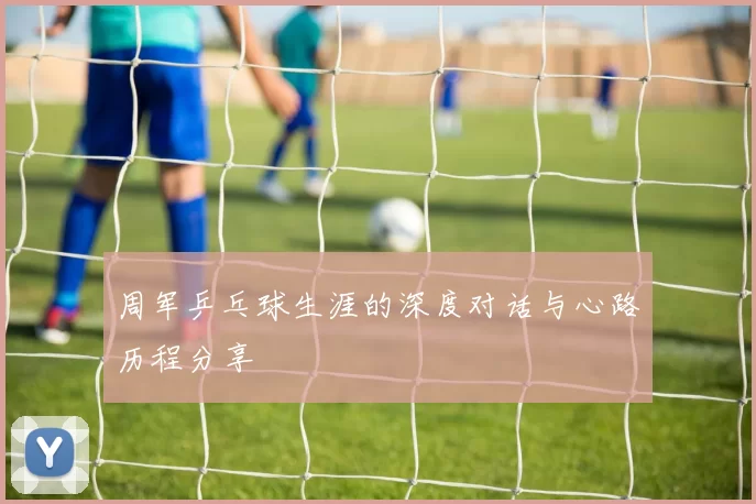 周军乒乓球生涯的深度对话与心路历程分享