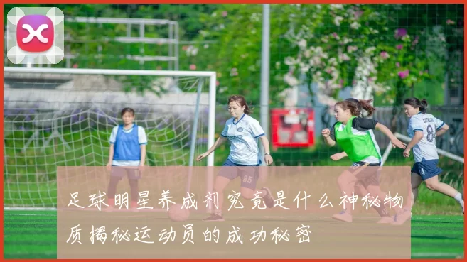 足球明星养成剂究竟是什么神秘物质揭秘运动员的成功秘密