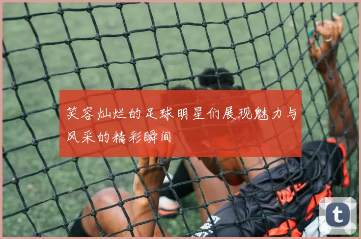 笑容灿烂的足球明星们展现魅力与风采的精彩瞬间