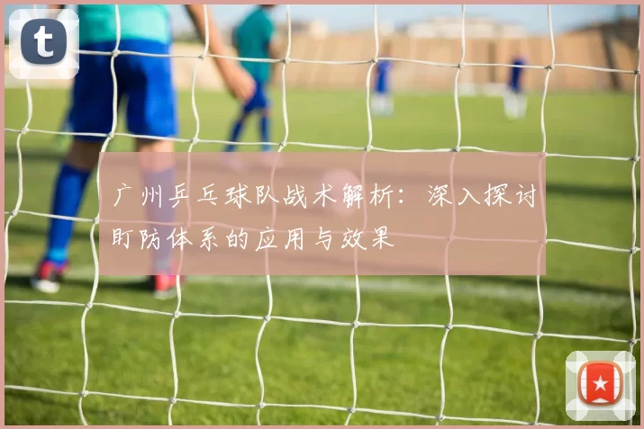 广州乒乓球队战术解析：深入探讨盯防体系的应用与效果