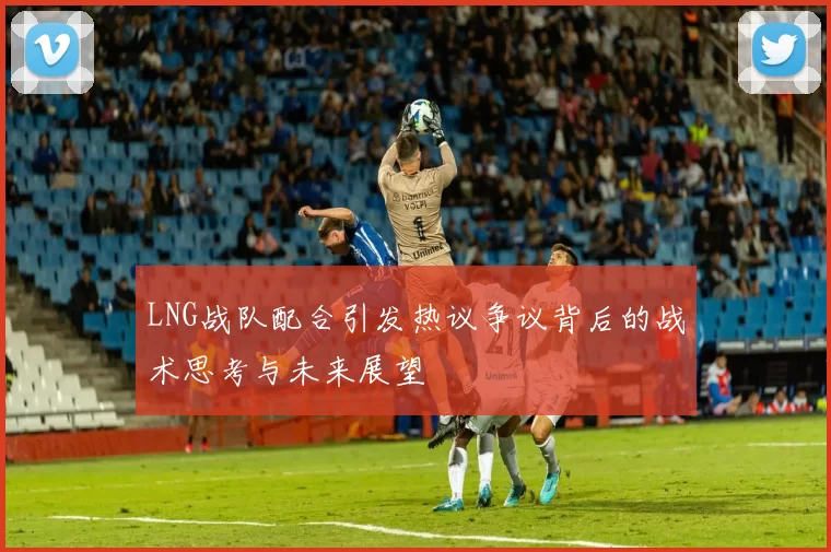 LNG战队配合引发热议争议背后的战术思考与未来展望