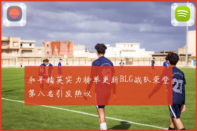 和平精英实力榜单更新BLG战队荣登第八名引发热议