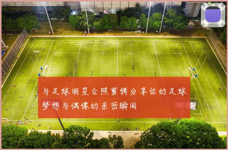 与足球明星合照剪辑分享你的足球梦想与偶像的亲密瞬间