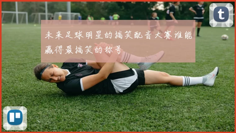 未来足球明星的搞笑配音大赛谁能赢得最搞笑的称号