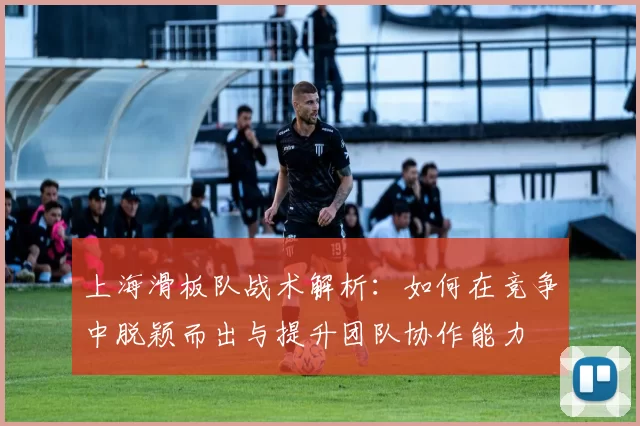上海滑板队战术解析：如何在竞争中脱颖而出与提升团队协作能力