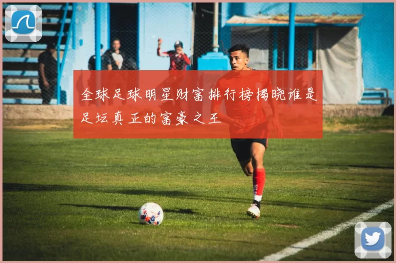 全球足球明星财富排行榜揭晓谁是足坛真正的富豪之王