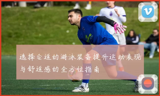 选择合适的游泳装备提升运动表现与舒适感的全方位指南