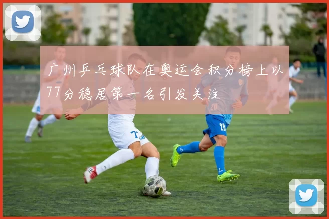 广州乒乓球队在奥运会积分榜上以77分稳居第一名引发关注