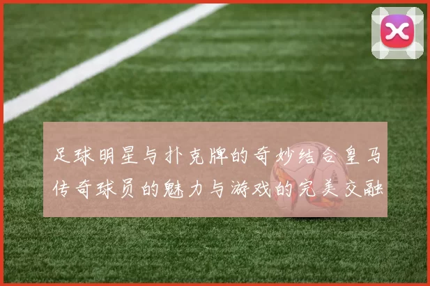 足球明星与扑克牌的奇妙结合皇马传奇球员的魅力与游戏的完美交融