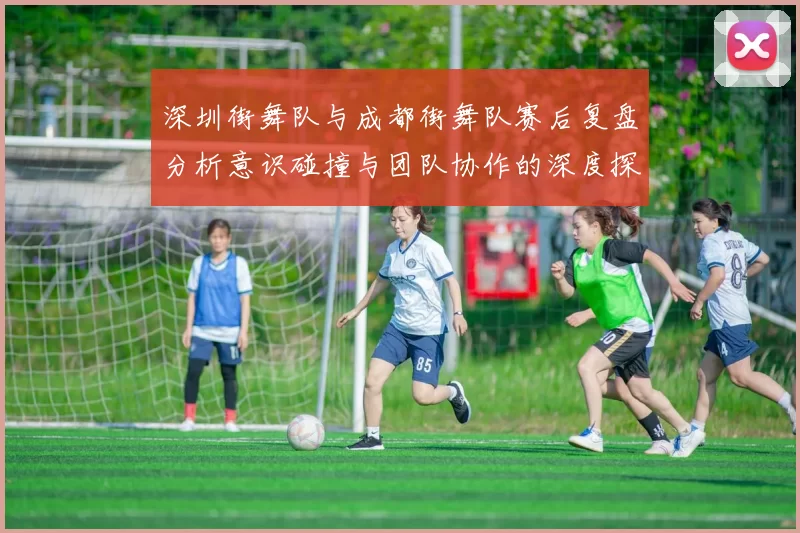 深圳街舞队与成都街舞队赛后复盘分析意识碰撞与团队协作的深度探讨