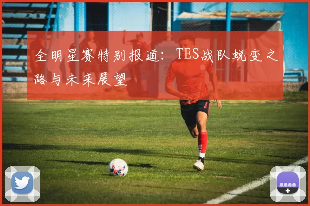 全明星赛特别报道：TES战队蜕变之路与未来展望