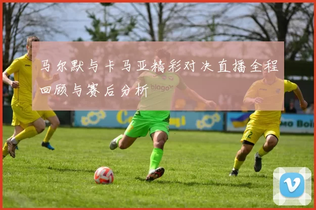 马尔默与卡马亚精彩对决直播全程回顾与赛后分析