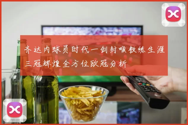 齐达内球员时代一剑封喉教练生涯三冠辉煌全方位欧冠分析