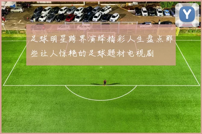 足球明星跨界演绎精彩人生盘点那些让人惊艳的足球题材电视剧