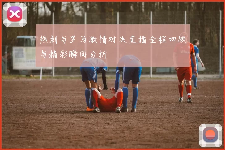 热刺与罗马激情对决直播全程回顾与精彩瞬间分析