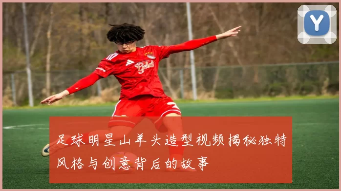 足球明星山羊头造型视频揭秘独特风格与创意背后的故事